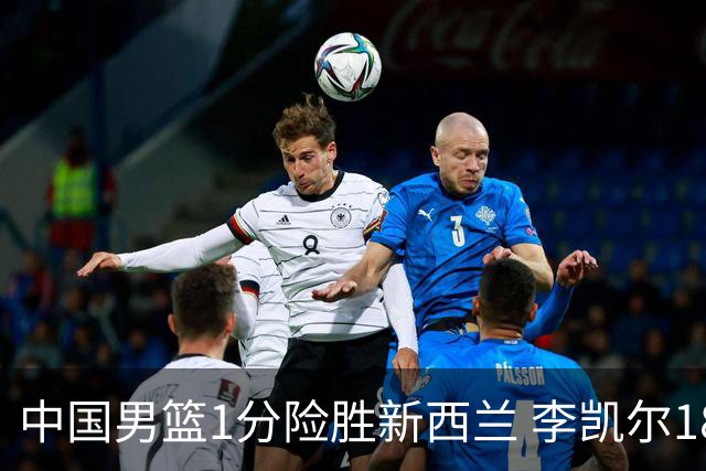 中国男篮1分险胜新西兰 李凯尔18分+致胜抢断